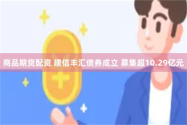 商品期货配资 建信丰汇债券成立 募集超10.29亿元