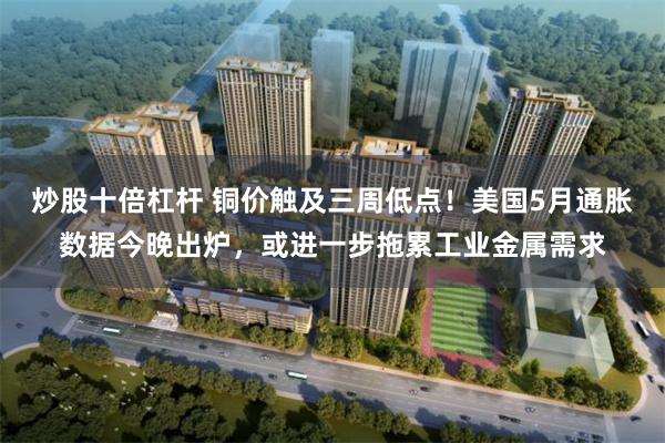 炒股十倍杠杆 铜价触及三周低点！美国5月通胀数据今晚出炉，或进一步拖累工业金属需求