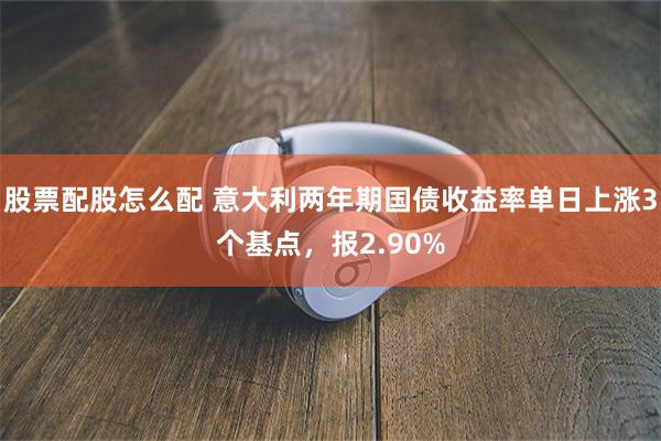 股票配股怎么配 意大利两年期国债收益率单日上涨3个基点，报2.90%