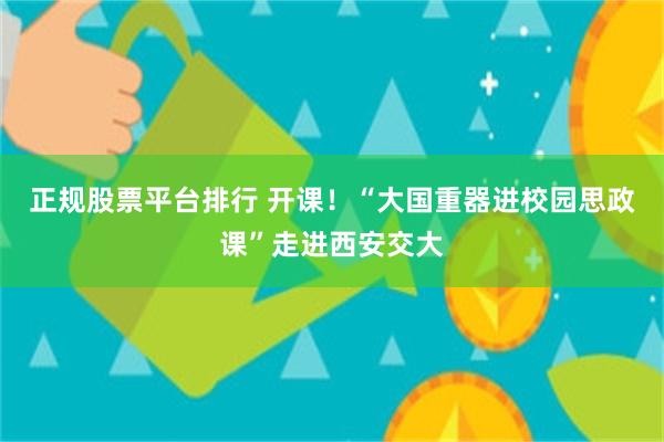 正规股票平台排行 开课！“大国重器进校园思政课”走进西安交大