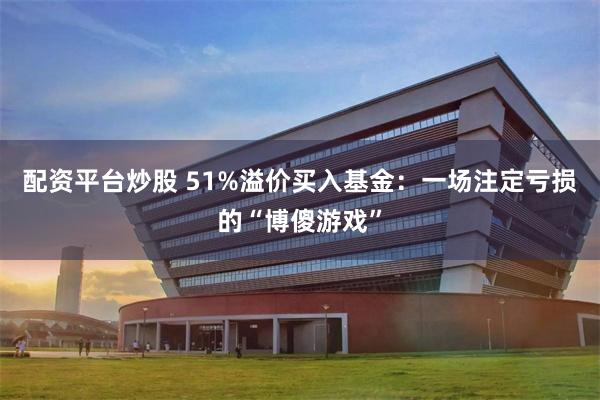 配资平台炒股 51%溢价买入基金：一场注定亏损的“博傻游戏”