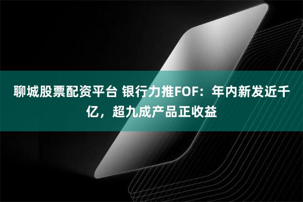 聊城股票配资平台 银行力推FOF：年内新发近千亿，超九成产品正收益