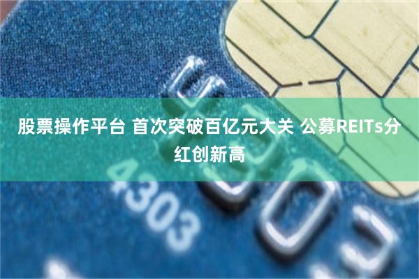 股票操作平台 首次突破百亿元大关 公募REITs分红创新高