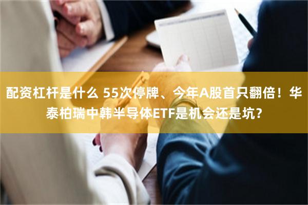 配资杠杆是什么 55次停牌、今年A股首只翻倍！华泰柏瑞中韩半导体ETF是机会还是坑？