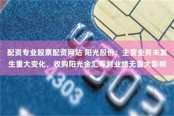 配资专业股票配资网站 阳光股份：主营业务未发生重大变化，收购阳光金汇等对业绩无重大影响