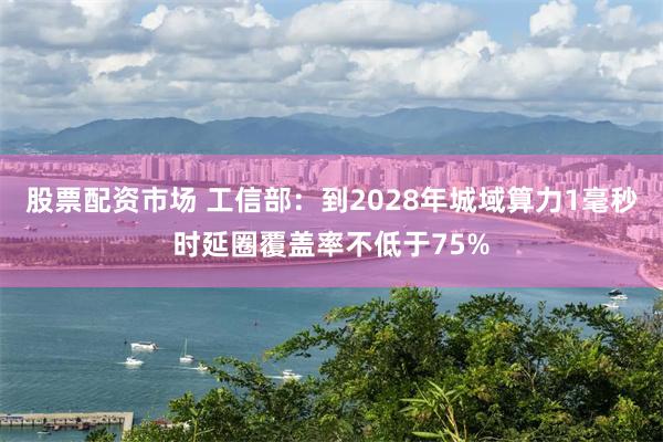 股票配资市场 工信部：到2028年城域算力1毫秒时延圈覆盖率不低于75%