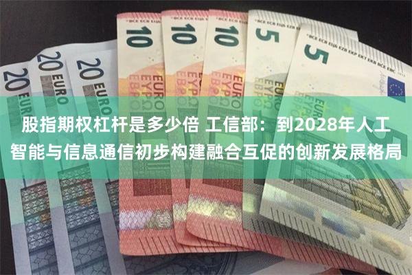 股指期权杠杆是多少倍 工信部：到2028年人工智能与信息通信初步构建融合互促的创新发展格局