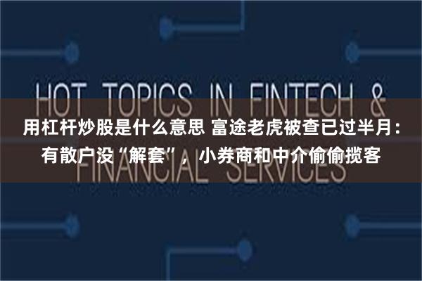 用杠杆炒股是什么意思 富途老虎被查已过半月：有散户没“解套”，小券商和中介偷偷揽客