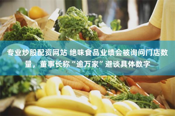 专业炒股配资网站 绝味食品业绩会被询问门店数量，董事长称“逾万家”避谈具体数字