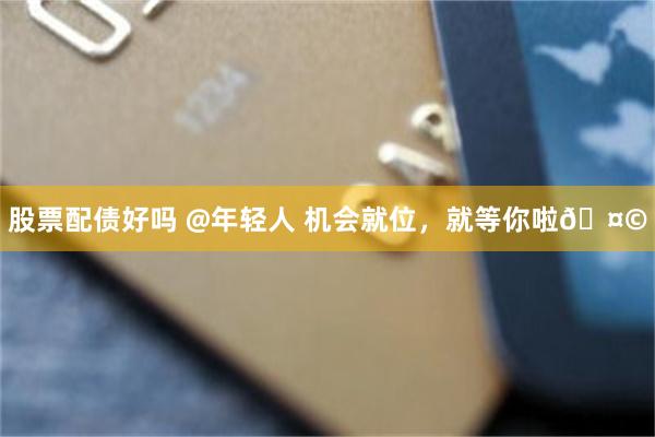 股票配债好吗 @年轻人 机会就位，就等你啦🤩