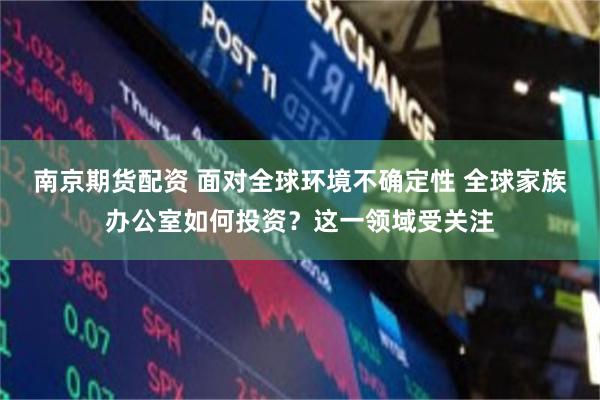 南京期货配资 面对全球环境不确定性 全球家族办公室如何投资？这一领域受关注