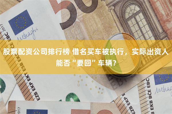 股票配资公司排行榜 借名买车被执行，实际出资人能否“要回”车辆？