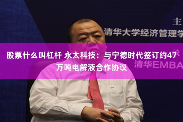股票什么叫杠杆 永太科技：与宁德时代签订约47万吨电解液合作协议