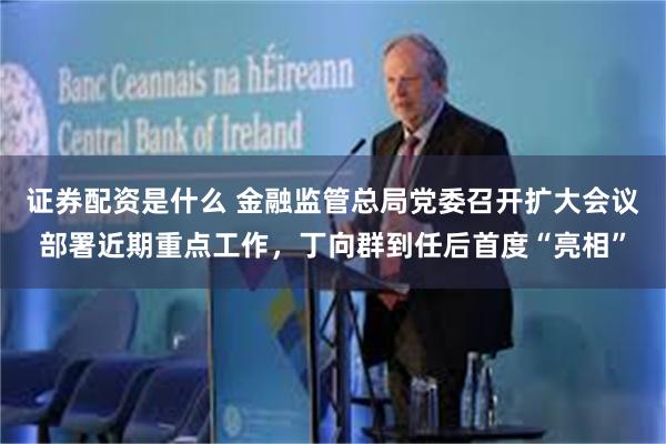 证券配资是什么 金融监管总局党委召开扩大会议部署近期重点工作，丁向群到任后首度“亮相”