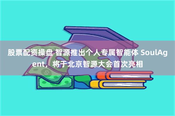 股票配资操盘 智源推出个人专属智能体 SoulAgent，将于北京智源大会首次亮相