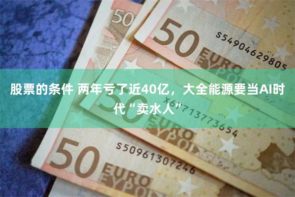 股票的条件 两年亏了近40亿，大全能源要当AI时代“卖水人”