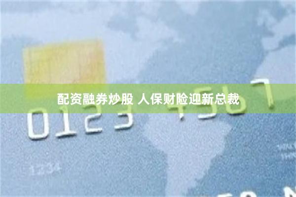 配资融券炒股 人保财险迎新总裁