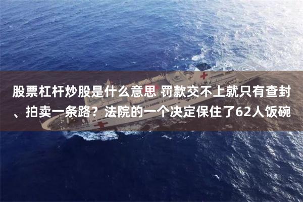 股票杠杆炒股是什么意思 罚款交不上就只有查封、拍卖一条路？法院的一个决定保住了62人饭碗