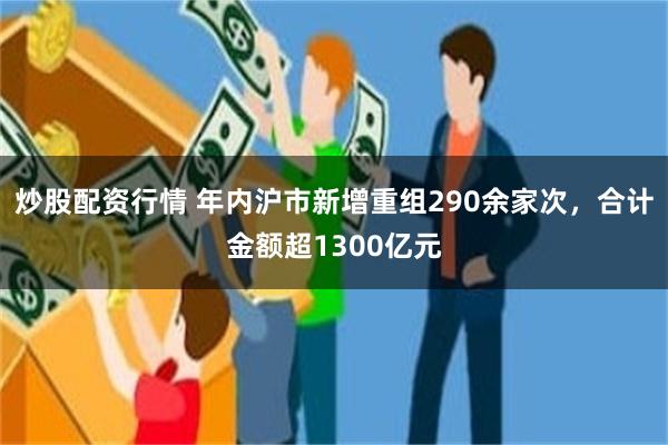 炒股配资行情 年内沪市新增重组290余家次，合计金额超1300亿元