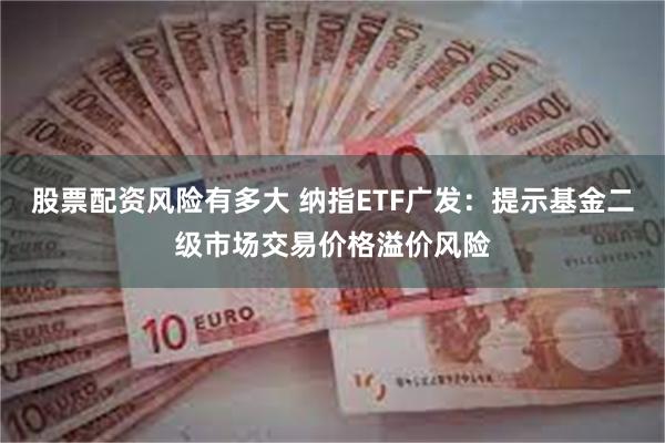 股票配资风险有多大 纳指ETF广发：提示基金二级市场交易价格溢价风险