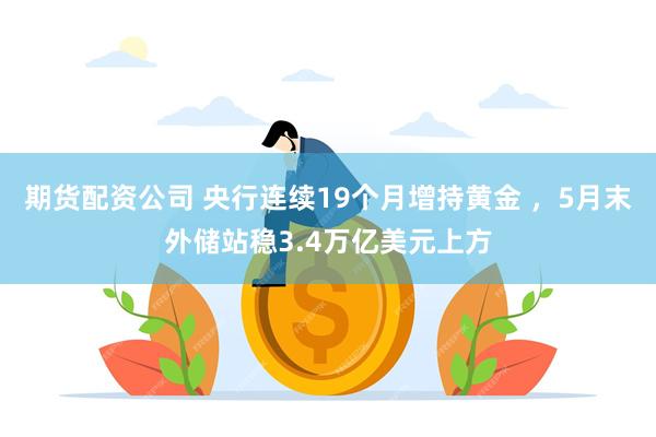 期货配资公司 央行连续19个月增持黄金 ，5月末外储站稳3.4万亿美元上方