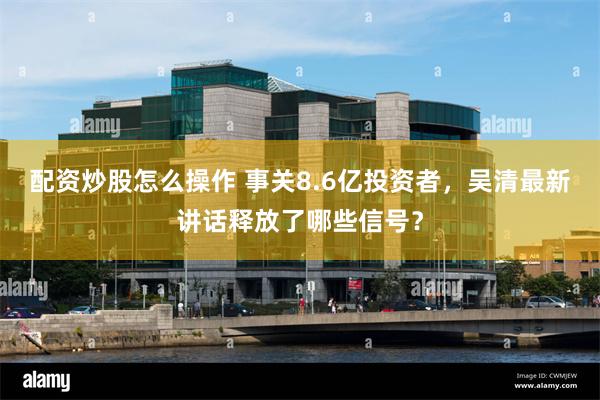 配资炒股怎么操作 事关8.6亿投资者,吴清最新讲话释放了哪些信号?
