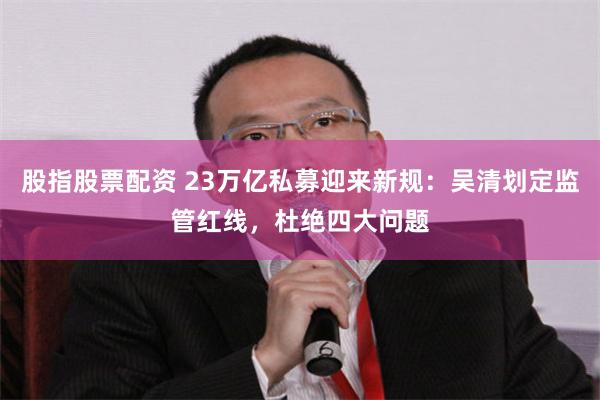 股指股票配资 23万亿私募迎来新规：吴清划定监管红线，杜绝四大问题