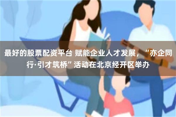 最好的股票配资平台 赋能企业人才发展，“亦企同行·引才筑桥”活动在北京经开区举办
