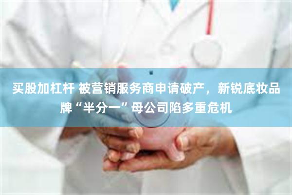 买股加杠杆 被营销服务商申请破产，新锐底妆品牌“半分一”母公司陷多重危机