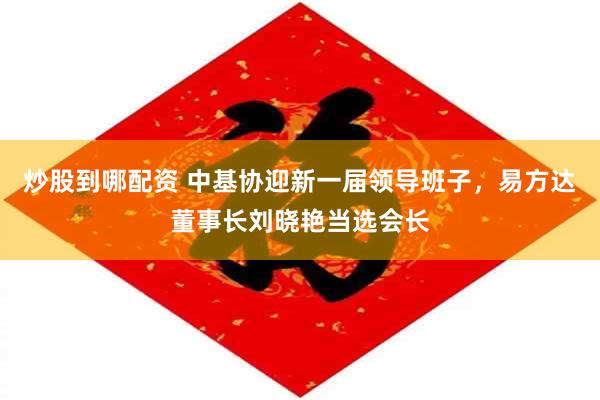 炒股到哪配资 中基协迎新一届领导班子，易方达董事长刘晓艳当选会长