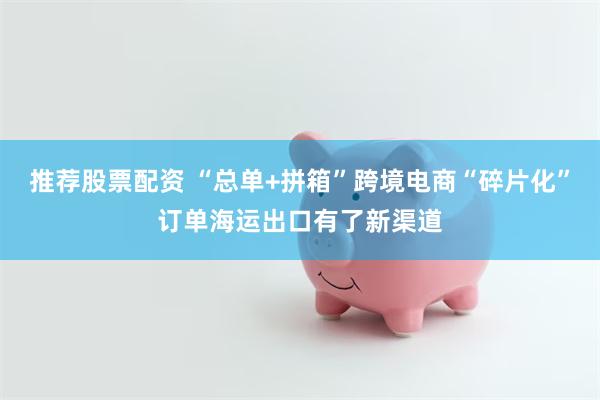 推荐股票配资 “总单+拼箱”跨境电商“碎片化”订单海运出口有了新渠道