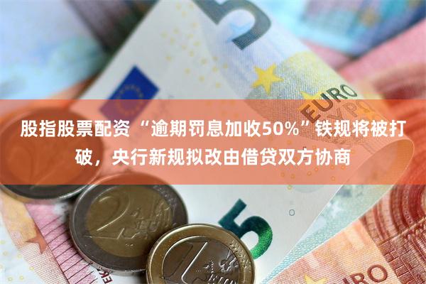 股指股票配资 “逾期罚息加收50%”铁规将被打破，央行新规拟改由借贷双方协商