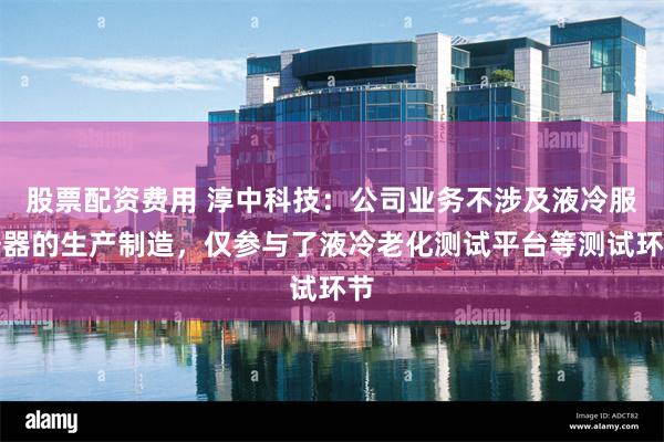 股票配资费用 淳中科技：公司业务不涉及液冷服务器的生产制造，仅参与了液冷老化测试平台等测试环节
