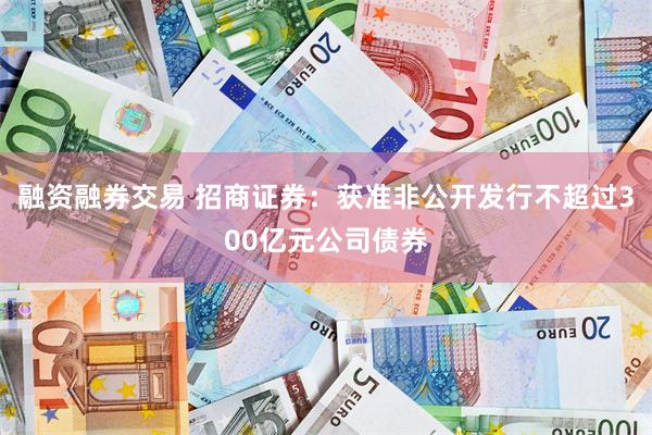融资融券交易 招商证券：获准非公开发行不超过300亿元公司债券