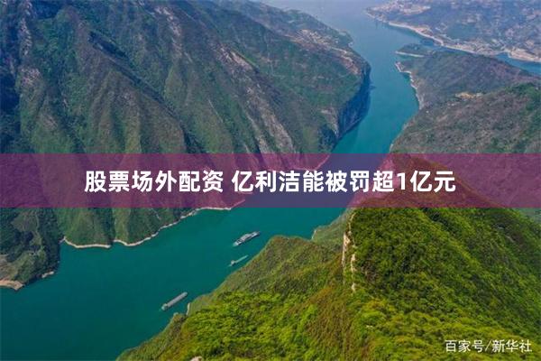 股票场外配资 亿利洁能被罚超1亿元