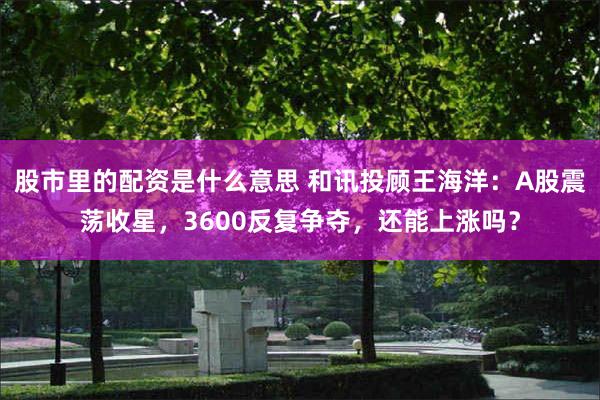 股市里的配资是什么意思 和讯投顾王海洋：A股震荡收星，3600反复争夺，还能上涨吗？