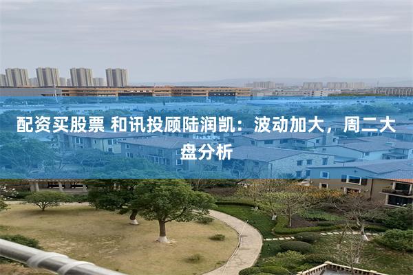配资买股票 和讯投顾陆润凯：波动加大，周二大盘分析