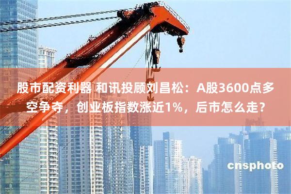 股市配资利器 和讯投顾刘昌松：A股3600点多空争夺，创业板指数涨近1%，后市怎么走？