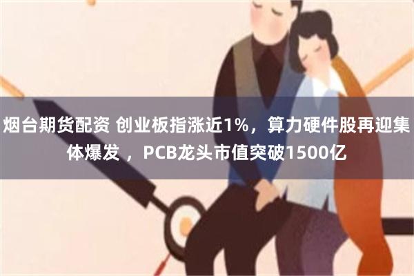 烟台期货配资 创业板指涨近1%，算力硬件股再迎集体爆发 ，PCB龙头市值突破1500亿