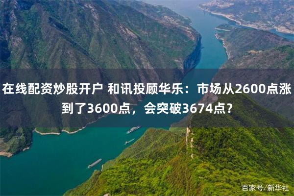 在线配资炒股开户 和讯投顾华乐：市场从2600点涨到了3600点，会突破3674点？