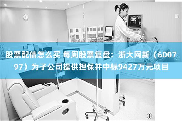 股票配债怎么买 每周股票复盘：浙大网新（600797）为子公司提供担保并中标9427万元项目
