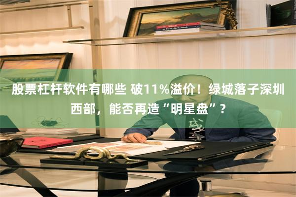 股票杠杆软件有哪些 破11%溢价！绿城落子深圳西部，能否再造“明星盘”？