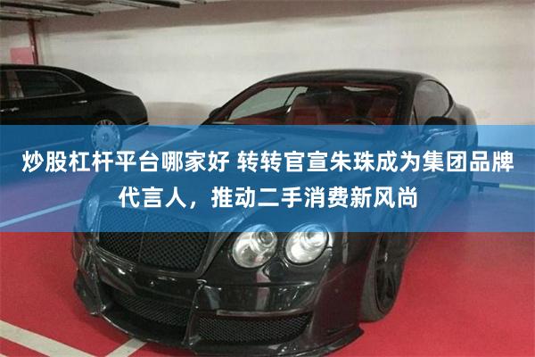 炒股杠杆平台哪家好 转转官宣朱珠成为集团品牌代言人，推动二手消费新风尚