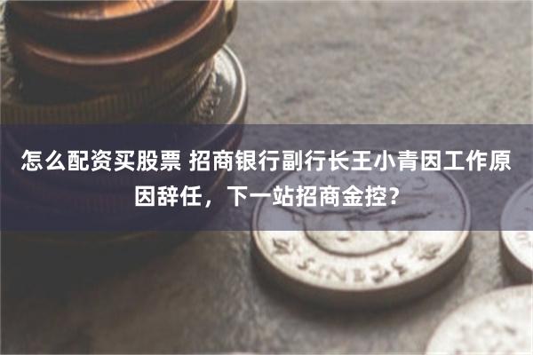 怎么配资买股票 招商银行副行长王小青因工作原因辞任，下一站招商金控？
