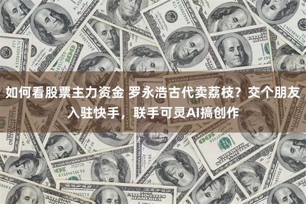 如何看股票主力资金 罗永浩古代卖荔枝？交个朋友入驻快手，联手可灵AI搞创作