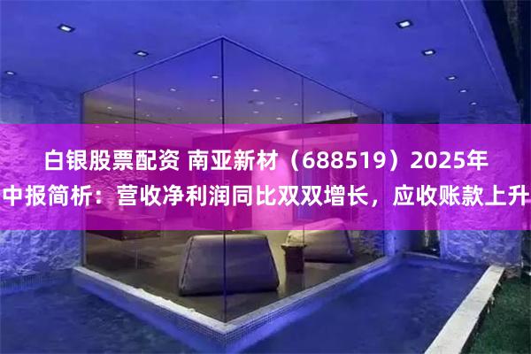 白银股票配资 南亚新材（688519）2025年中报简析：营收净利润同比双双增长，应收账款上升