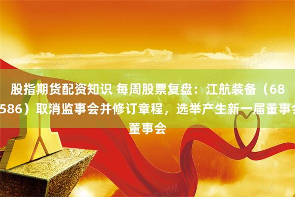 股指期货配资知识 每周股票复盘：江航装备（688586）取消监事会并修订章程，选举产生新一届董事会