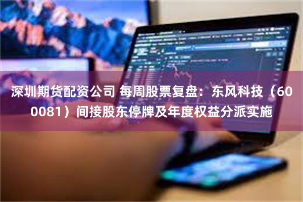 深圳期货配资公司 每周股票复盘：东风科技（600081）间接股东停牌及年度权益分派实施