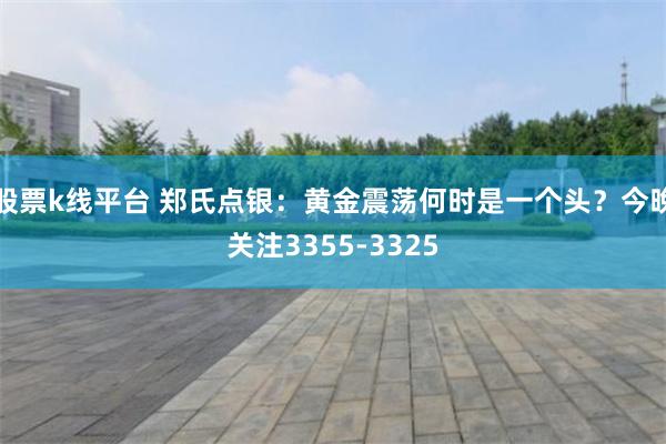 股票k线平台 郑氏点银：黄金震荡何时是一个头？今晚关注3355-3325