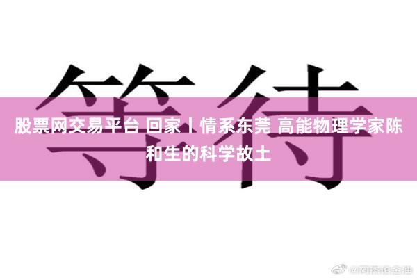 股票网交易平台 回家丨情系东莞 高能物理学家陈和生的科学故土